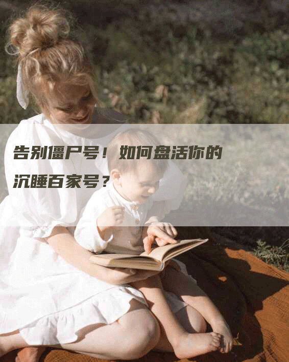 告别僵尸号！如何盘活你的沉睡百家号？