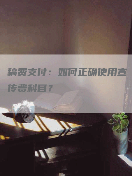 稿费支付：如何正确使用宣传费科目？