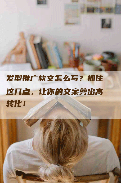 发型推广软文怎么写？抓住这几点，让你的文案剪出高转化！