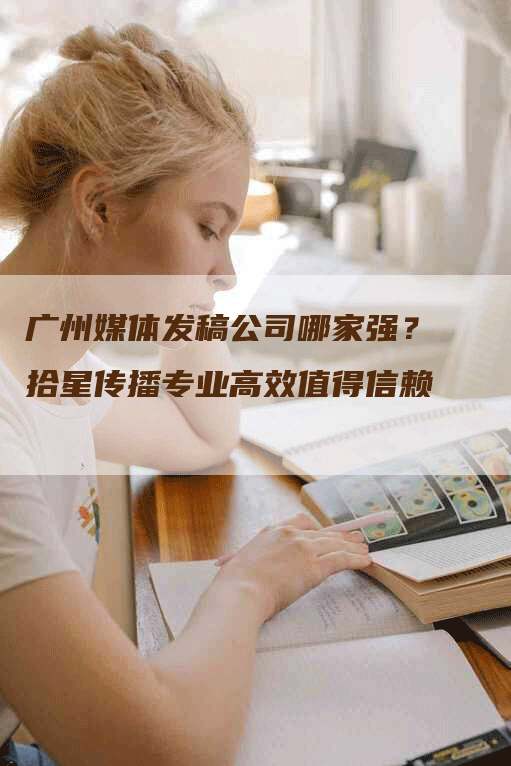 广州媒体发稿公司哪家强？拾星传播专业高效值得信赖