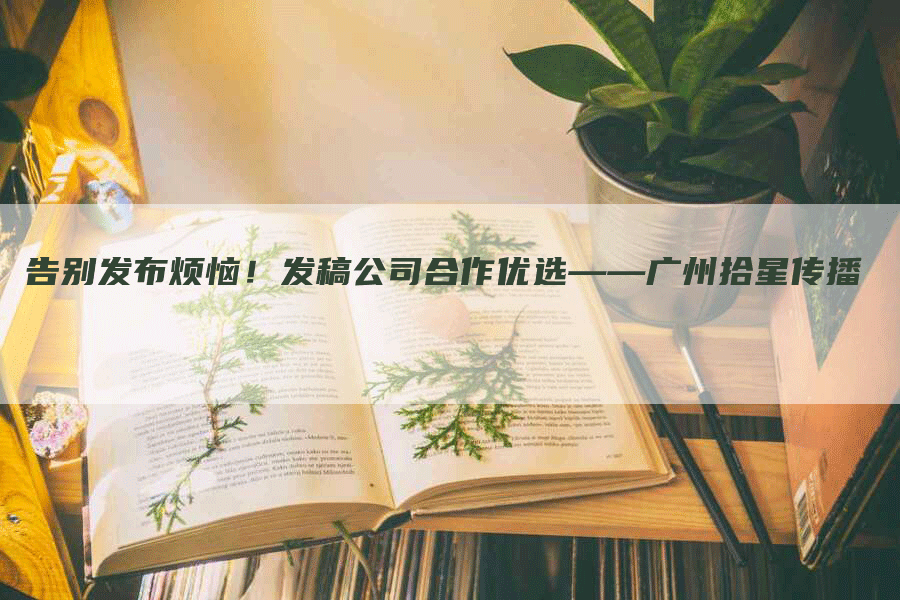 告别发布烦恼！发稿公司合作优选——广州拾星传播