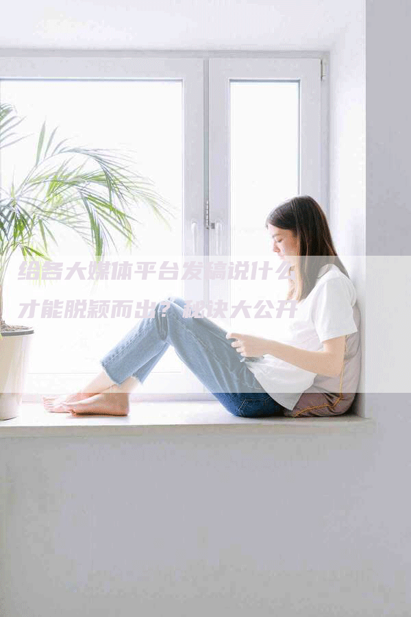 给各大媒体平台发稿说什么才能脱颖而出？秘诀大公开！