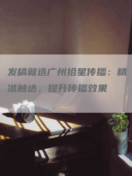 发稿就选广州拾星传播：精准触达，提升传播效果