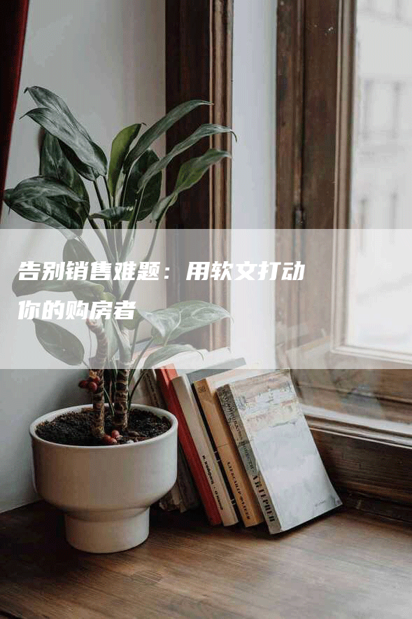 告别销售难题：用软文打动你的购房者