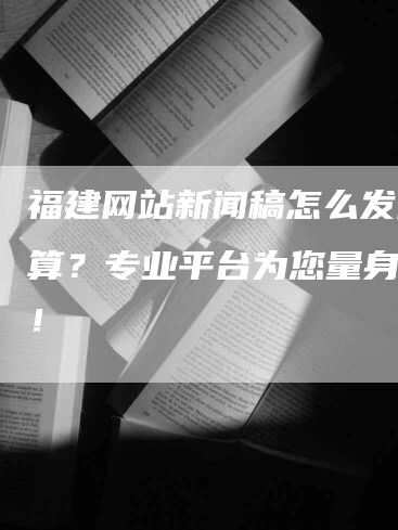 福建网站新闻稿怎么发最划算？专业平台为您量身定制！