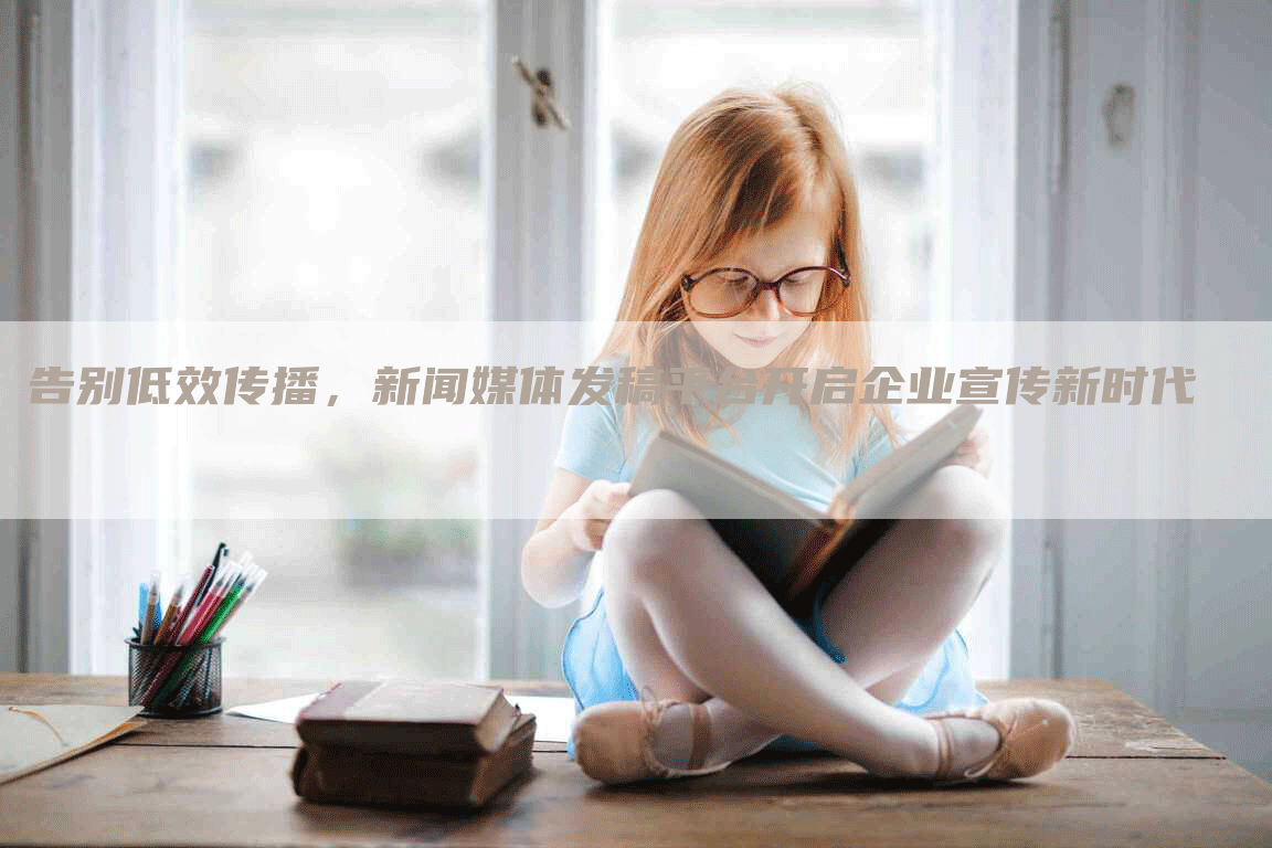 告别低效传播，新闻媒体发稿平台开启企业宣传新时代