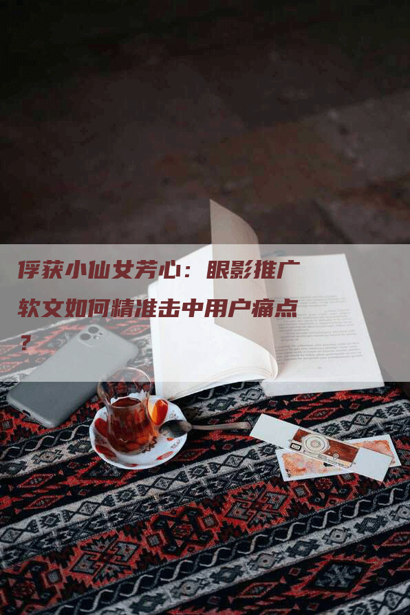 俘获小仙女芳心：眼影推广软文如何精准击中用户痛点？