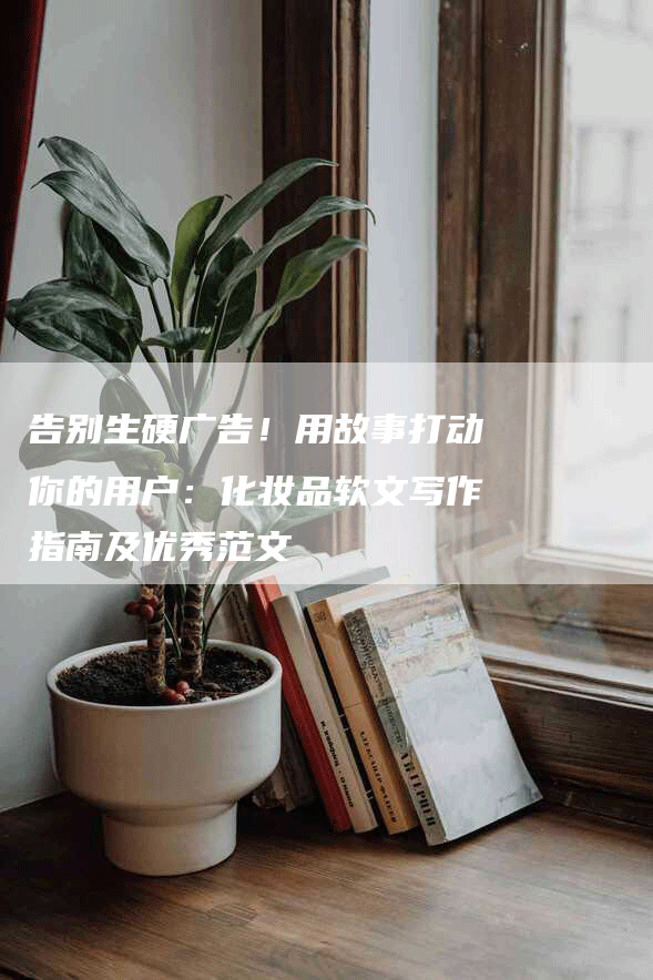 告别生硬广告！用故事打动你的用户：化妆品软文写作指南及优秀范文