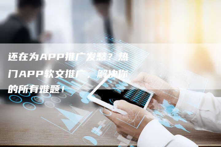 还在为APP推广发愁？热门APP软文推广，解决你的所有难题！