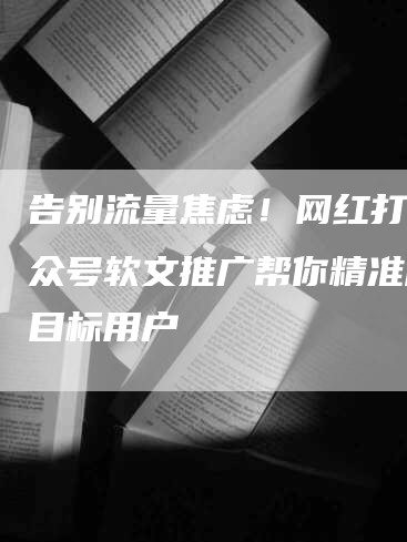 告别流量焦虑！网红打卡公众号软文推广帮你精准触达目标用户