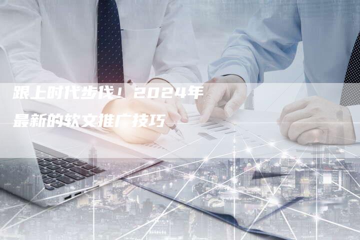 跟上时代步伐！2024年最新的软文推广技巧