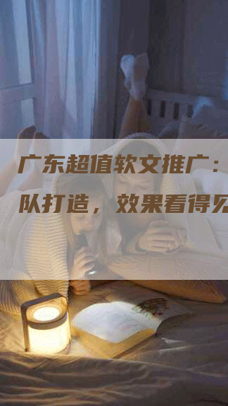 广东超值软文推广：专业团队打造，效果看得见！