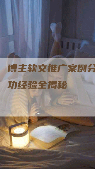 博主软文推广案例分析：成功经验全揭秘