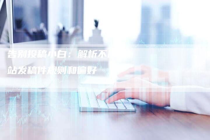 告别投稿小白：解析不同网站发稿件规则和偏好