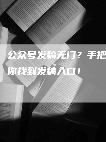 公众号发稿无门？手把手教你找到发稿入口！