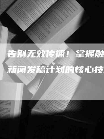 告别无效传播！掌握融媒体新闻发稿计划的核心技巧