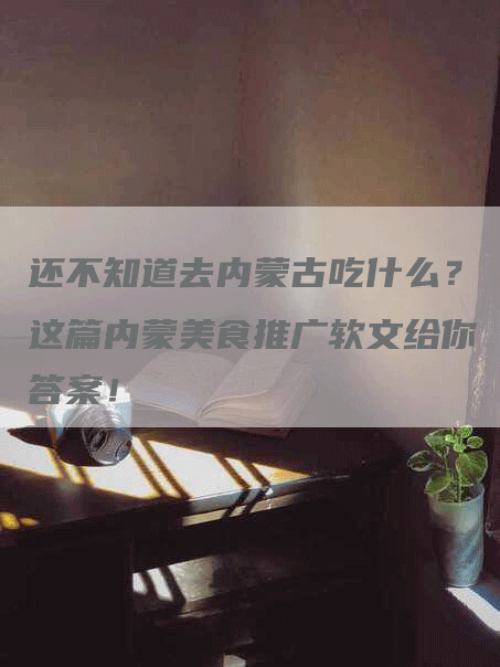 还不知道去内蒙古吃什么？这篇内蒙美食推广软文给你答案！