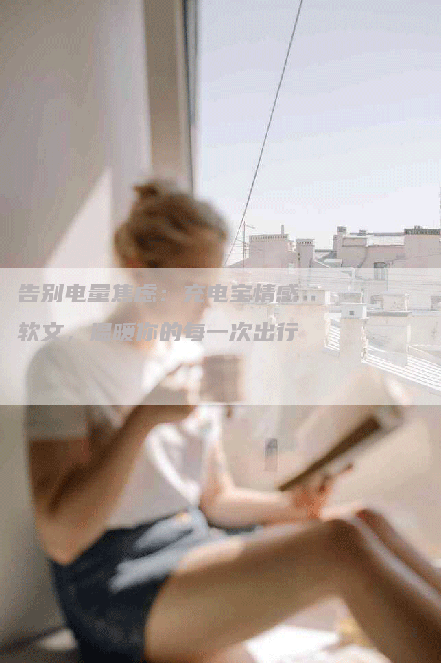 告别电量焦虑：充电宝情感软文，温暖你的每一次出行