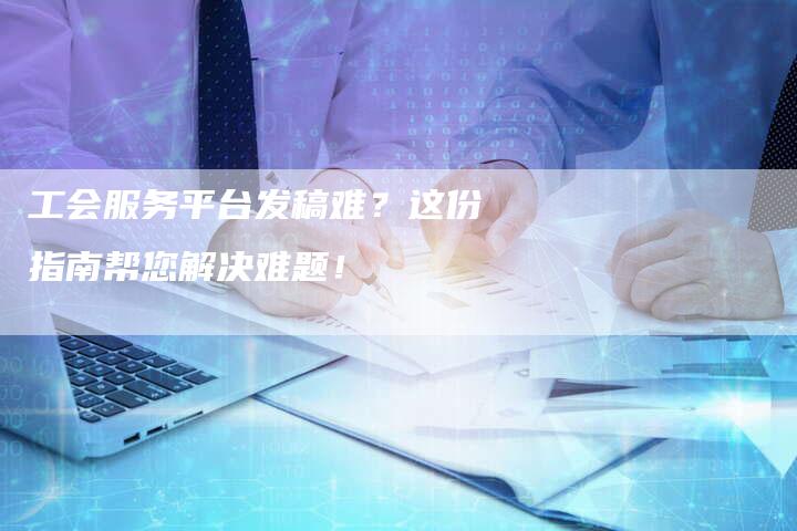 工会服务平台发稿难？这份指南帮您解决难题！