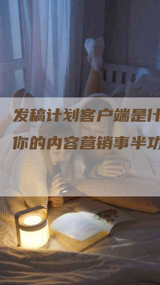 发稿计划客户端是什么？让你的内容营销事半功倍！