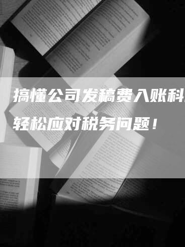 搞懂公司发稿费入账科目，轻松应对税务问题！