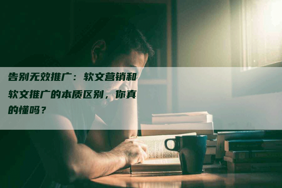 告别无效推广：软文营销和软文推广的本质区别，你真的懂吗？