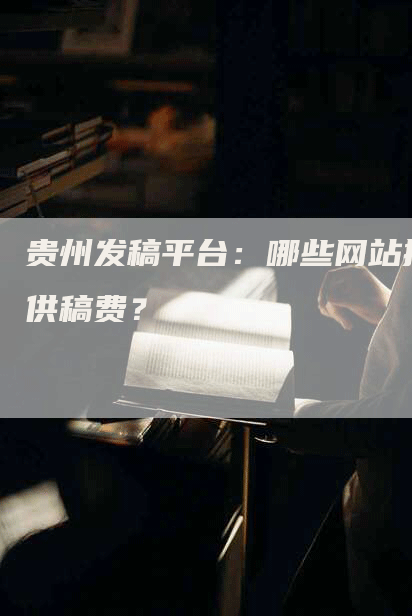 贵州发稿平台：哪些网站提供稿费？