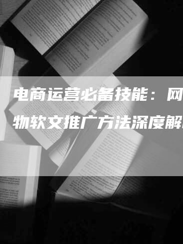 电商运营必备技能：网上购物软文推广方法深度解析